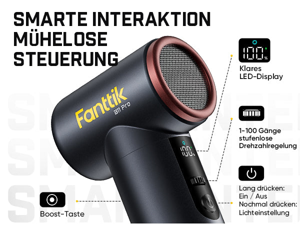 Das Bild stellt die intelligente Bedienung des B11 Pro vor.

- Klares LED-Display: zeigt Betriebszustand und Akkustand an
- 1–100 Gänge stufenlose Drehzahlregelung über den Scroll-Schalter
- Haupttaste: Lang drücken zum Ein- und Ausschalten; nochmal drücken zum Einstellen der Beleuchtung
- Zusätzliche Boost-Taste für den Turbo-Schub
Alle Funktionen lassen sich einfach und intuitiv steuern.