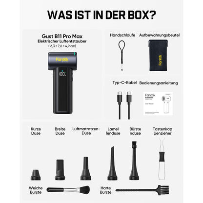 Der Lieferumfang des Fanttik Gust B11 Pro Max elektrischen Staubgebläses (Maße: 16,3 × 7,6 × 4,9 cm):

- 1× Staubgebläse
- Handschlaufe, Aufbewahrungsbeutel
- Typ‑C‑Ladekabel, Bedienungsanleitung
- Verschiedene Düsen: Kurze Düse, Breite Düse, Luftmatratzen‑Düse, Lamellendüse, Bürstendüse, Tastenkappenzieher
- Zwei Reinigungsbürsten: Weiche Bürste und harte Bürste