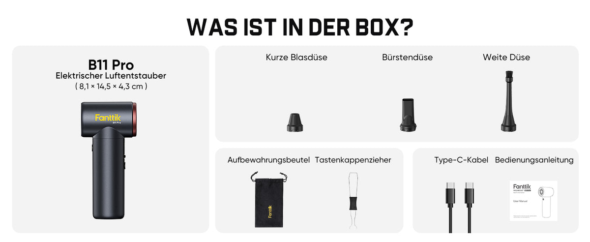 Hier ist der gesamte Lieferumfang des Fanttik B11 Pro Elektrischer Luftentstauber (Maße: 8,1 × 14,5 × 4,3 cm) aufgelistet:

1. B11 Pro Gerät
2. Drei Düsen: Kurze Blasdüse, Bürstendüse, Weite Düse
3. Aufbewahrungsbeutel
4. Tastenkappenzieher
5. Type‑C Ladekabel
6. Bedienungsanleitung